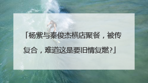 杨紫与秦俊杰横店聚餐，被传复合，难道这是要旧情复燃?