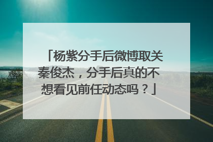 杨紫分手后微博取关秦俊杰，分手后真的不想看见前任动态吗？