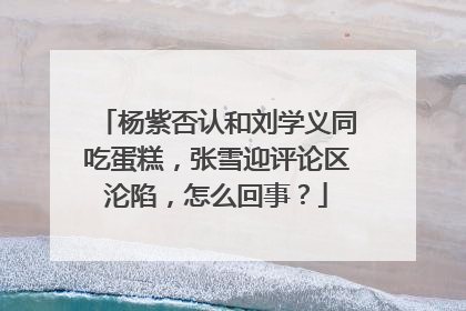 杨紫否认和刘学义同吃蛋糕，张雪迎评论区沦陷，怎么回事？