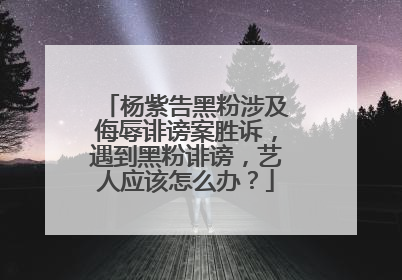 杨紫告黑粉涉及侮辱诽谤案胜诉，遇到黑粉诽谤，艺人应该怎么办？