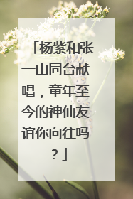 杨紫和张一山同台献唱,童年至今的神仙友谊你向往吗?