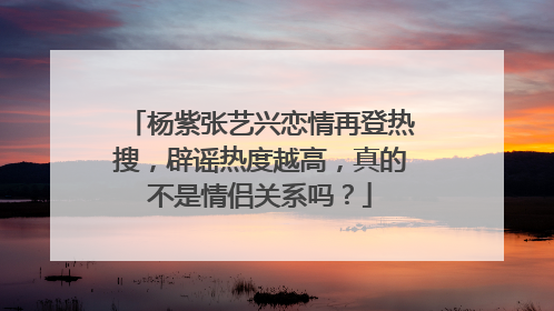 杨紫张艺兴恋情再登热搜,辟谣热度越高,真的不是情侣关系吗?