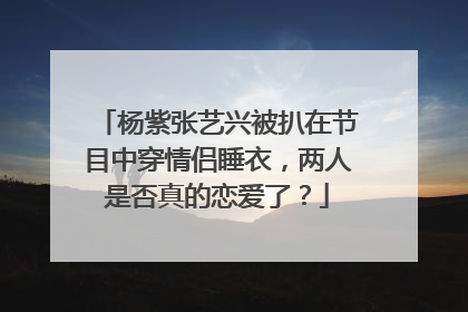 杨紫张艺兴被扒在节目中穿情侣睡衣,两人是否真的恋爱了?