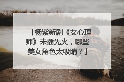 杨紫新剧《女心理师》未播先火,哪些美女角色太吸睛?