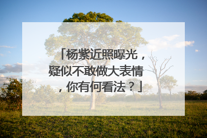 杨紫近照曝光，疑似不敢做大表情，你有何看法？