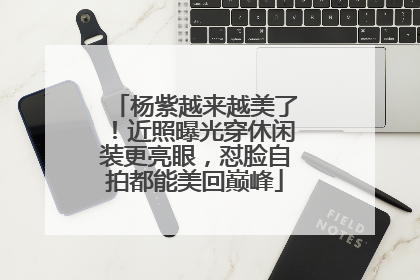 杨紫越来越美了!近照曝光穿休闲装更亮眼,怼脸自拍都能美回巅峰