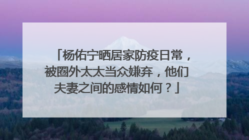 杨佑宁晒居家防疫日常,被圈外太太当众嫌弃,他们夫妻之间的感情如何?