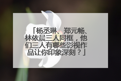 杨丞琳、郑元畅、林依晨三人同框，他们三人有哪些影视作品让你印象深刻？