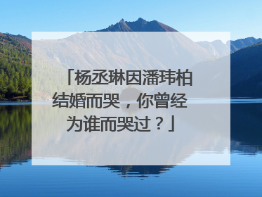杨丞琳因潘玮柏结婚而哭，你曾经为谁而哭过？