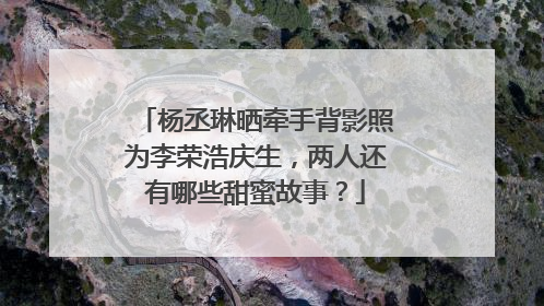 杨丞琳晒牵手背影照为李荣浩庆生,两人还有哪些甜蜜故事?