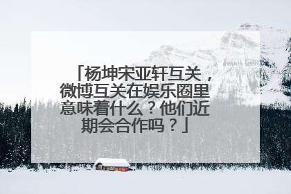 杨坤宋亚轩互关,微博互关在娱乐圈里意味着什么?他们近期会合作吗?