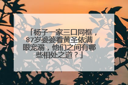 杨子一家三口同框,87岁婆婆看黄圣依满眼宠溺,他们之间有哪些相处之道?