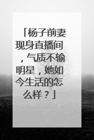 杨子前妻现身直播间，气质不输明星，她如今生活的怎么样？