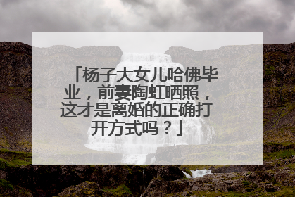 杨子大女儿哈佛毕业，前妻陶虹晒照，这才是离婚的正确打开方式吗？