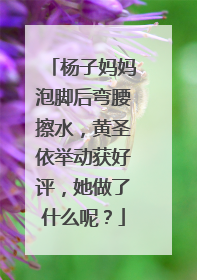 杨子妈妈泡脚后弯腰擦水，黄圣依举动获好评，她做了什么呢？