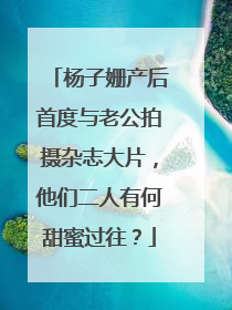 杨子姗产后首度与老公拍摄杂志大片,他们二人有何甜蜜过往?