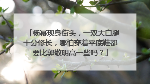 杨幂现身街头,一双大白腿十分修长,哪怕穿着平底鞋都要比郭敬明高一些吗?