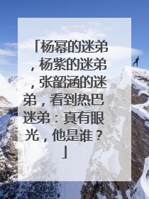 杨幂的迷弟,杨紫的迷弟,张韶涵的迷弟,看到热巴迷弟:真有眼光,他是谁?