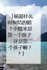 杨幂什么时候结的婚？小糯米是第一个孩子，还是第二个孩子啊？？