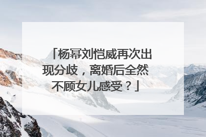 杨幂刘恺威再次出现分歧,离婚后全然不顾女儿感受?
