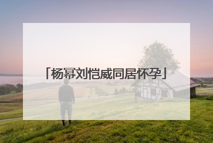 杨幂刘恺威同居怀孕