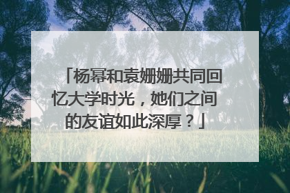 杨幂和袁姗姗共同回忆大学时光,她们之间的友谊如此深厚?