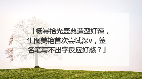 杨幂拾光盛典造型好辣，生图美艳首次尝试深V，签名笔写不出字反应好憨？