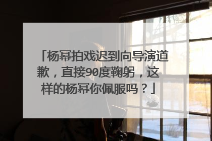 杨幂拍戏迟到向导演道歉,直接90度鞠躬,这样的杨幂你佩服吗?