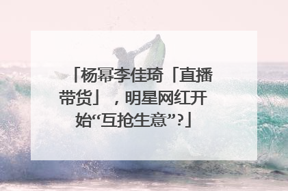 杨幂李佳琦「直播带货」，明星网红开始“互抢生意”?
