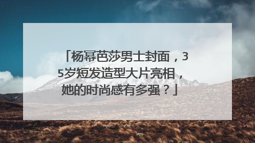 杨幂芭莎男士封面，35岁短发造型大片亮相，她的时尚感有多强？
