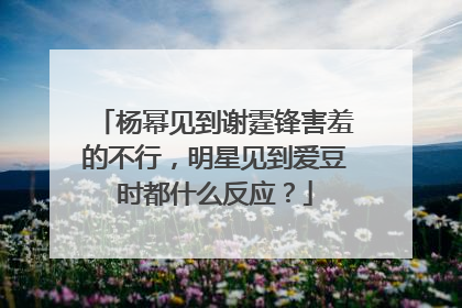 杨幂见到谢霆锋害羞的不行，明星见到爱豆时都什么反应？