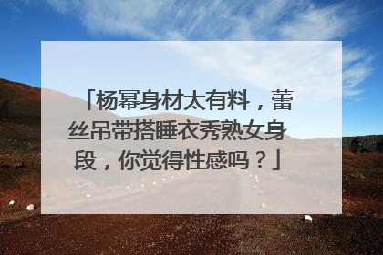 杨幂身材太有料，蕾丝吊带搭睡衣秀熟女身段，你觉得性感吗？
