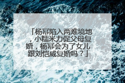 杨幂陷入两难境地,小糯米力促父母复婚,杨幂会为了女儿跟刘恺威复婚吗?