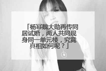 杨幂魏大勋再传同居试婚，两人共同现身同一单元楼，究竟真相如何呢？