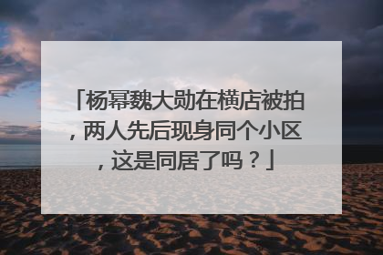 杨幂魏大勋在横店被拍，两人先后现身同个小区，这是同居了吗？