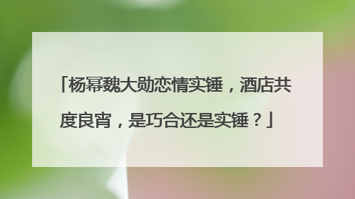 杨幂魏大勋恋情实锤，酒店共度良宵，是巧合还是实锤？