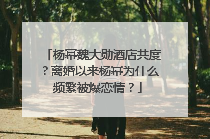 杨幂魏大勋酒店共度?离婚以来杨幂为什么频繁被爆恋情?