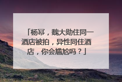 杨幂,魏大勋住同一酒店被拍,异性同住酒店,你会尴尬吗?