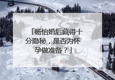 杨怡婚后藏得十分隐秘,是否为怀孕做准备?