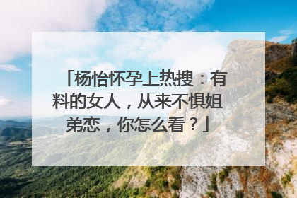 杨怡怀孕上热搜：有料的女人，从来不惧姐弟恋，你怎么看？