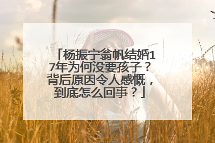 杨振宁翁帆结婚17年为何没要孩子?背后原因令人感慨,到底怎么回事?
