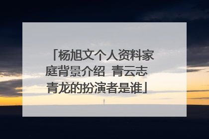 杨旭文个人资料家庭背景介绍 青云志青龙的扮演者是谁