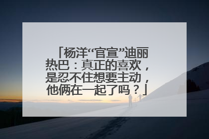 杨洋“官宣”迪丽热巴:真正的喜欢,是忍不住想要主动,他俩在一起了吗?