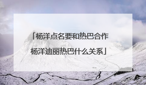 杨洋点名要和热巴合作 杨洋迪丽热巴什么关系