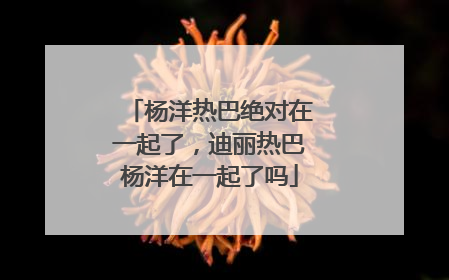 杨洋热巴绝对在一起了,迪丽热巴杨洋在一起了吗
