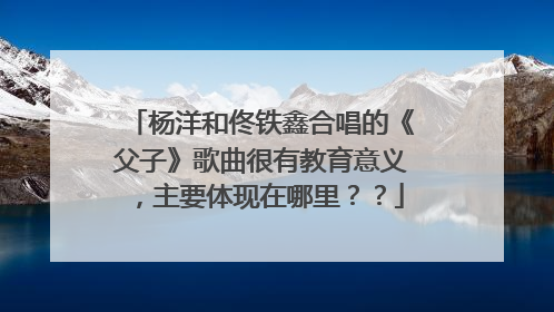 杨洋和佟铁鑫合唱的《父子》歌曲很有教育意义,主要体现在哪里??