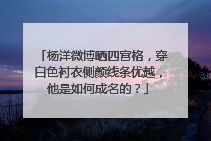 杨洋微博晒四宫格,穿白色衬衣侧颜线条优越,他是如何成名的?