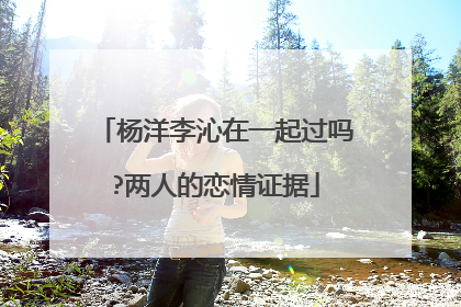 杨洋李沁在一起过吗?两人的恋情证据