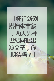 杨洋新剧搭档张丰毅，两大男神世纪同框出演父子，你期待吗？