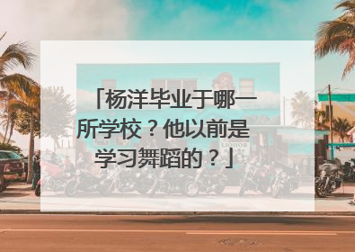 杨洋毕业于哪一所学校？他以前是学习舞蹈的？